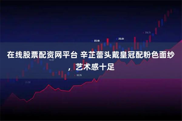 在线股票配资网平台 辛芷蕾头戴皇冠配粉色面纱，艺术感十足