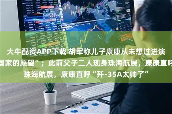 大牛配资APP下载 胡军称儿子康康从未想过进演艺圈，“他有报效国家的愿望”；此前父子二人现身珠海航展，康康直呼“歼-35A太帅了”