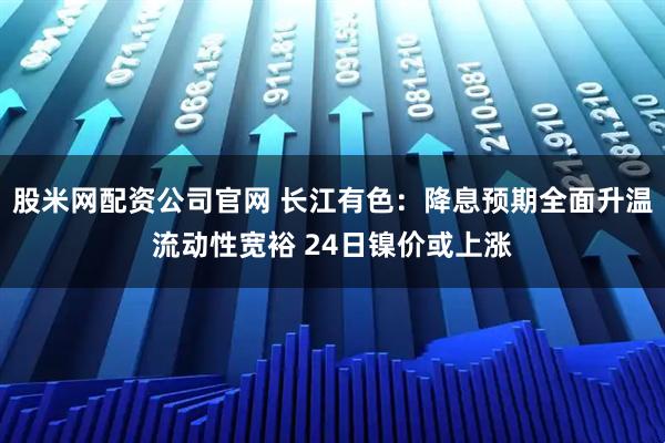 股米网配资公司官网 长江有色：降息预期全面升温流动性宽裕 24日镍价或上涨
