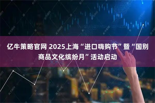 亿牛策略官网 2025上海“进口嗨购节”暨“国别商品文化缤纷月”活动启动