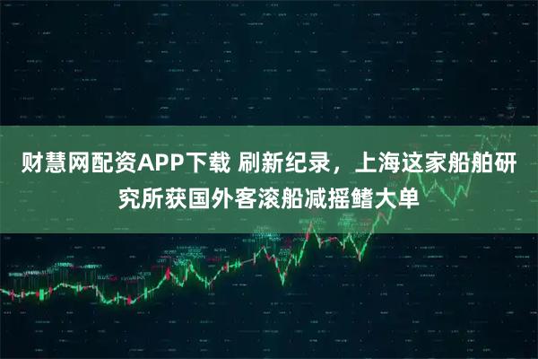 财慧网配资APP下载 刷新纪录，上海这家船舶研究所获国外客滚船减摇鳍大单
