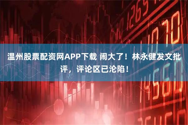 温州股票配资网APP下载 闹大了！林永健发文批评，评论区已沦陷！