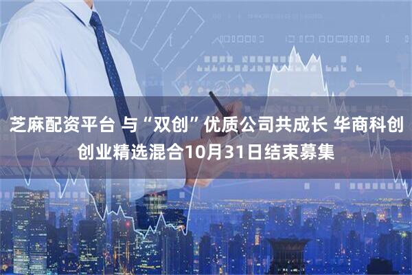 芝麻配资平台 与“双创”优质公司共成长 华商科创创业精选混合10月31日结束募集