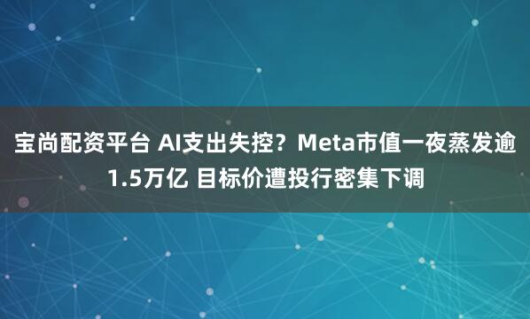 宝尚配资平台 AI支出失控？Meta市值一夜蒸发逾1.5万亿 目标价遭投行密集下调