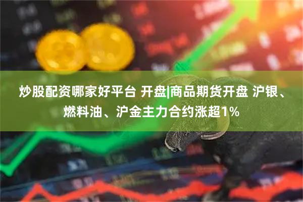 炒股配资哪家好平台 开盘|商品期货开盘 沪银、燃料油、沪金主力合约涨超1%