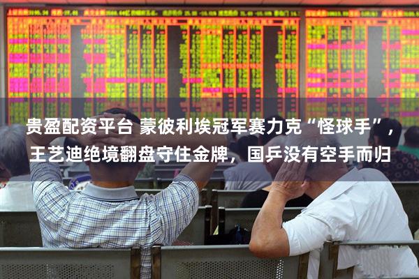 贵盈配资平台 蒙彼利埃冠军赛力克“怪球手”，王艺迪绝境翻盘守住金牌，国乒没有空手而归