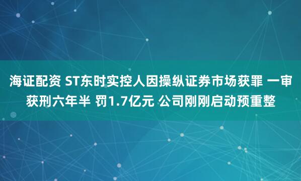 海证配资 ST东时实控人因操纵证券市场获罪 一审获刑六年半 罚1.7亿元 公司刚刚启动预重整