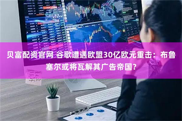 贝富配资官网 谷歌遭遇欧盟30亿欧元重击：布鲁塞尔或将瓦解其广告帝国？