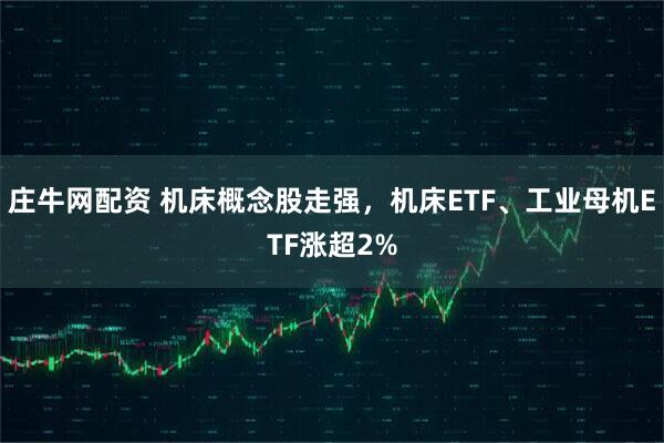 庄牛网配资 机床概念股走强，机床ETF、工业母机ETF涨超2%